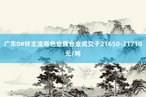 广东0#锌主流有色金属合金成交于21650-21710元/吨