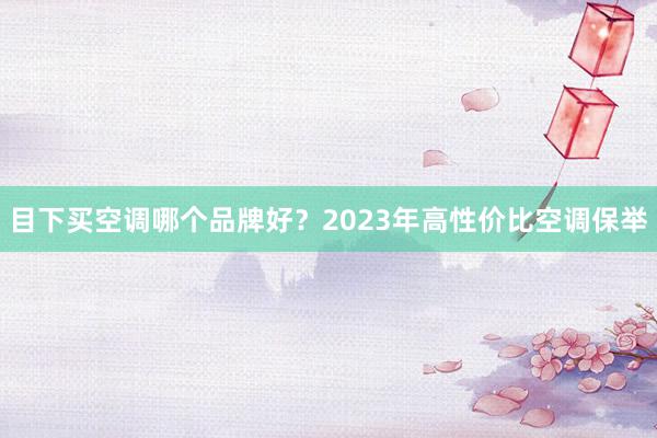 目下买空调哪个品牌好？2023年高性价比空调保举